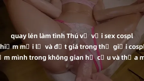 quay lén làm tình Thú vị với sex cosplay anime: Trải nghiệm mới lạ và đắt giá trong thế giới cosplay! Đắm mình trong không gian hư cấu và thỏa mãn niềm đam mê của bạn!