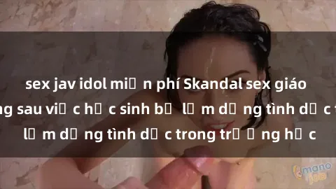 sex jav idol miễn phí Skandal sex giáo viên: Sự thật đằng sau việc học sinh bị lạm dụng tình dục trong trường học