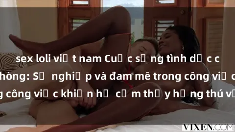 sex loli việt nam Cuộc sống tình dục của nhân viên văn phòng: Sự nghiệp và đam mê trong công việc khiến họ cảm thấy hứng thú với tình dục?