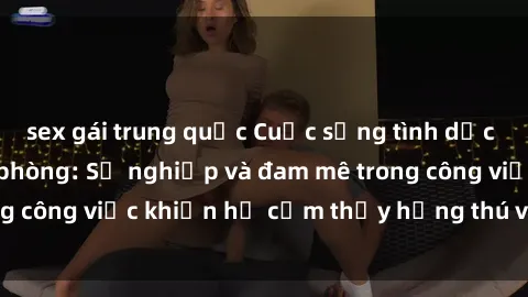 sex gái trung quốc Cuộc sống tình dục của nhân viên văn phòng: Sự nghiệp và đam mê trong công việc khiến họ cảm thấy hứng thú với tình dục?