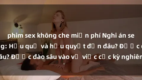 phim sex không che miễn phí Nghi án sex nhân viên nhà hàng: Hậu quả và hậu quyết đến đâu? Được đào sâu vào vụ việc cực kỳ nghiêm trọng này.