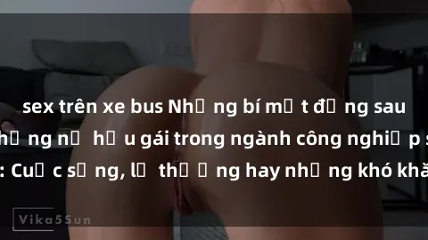 sex trên xe bus Những bí mật đằng sau cuộc sống của những nữ hầu gái trong ngành công nghiệp sex: Cuộc sống, lẽ thường hay những khó khăn mà họ phải đối mặt.