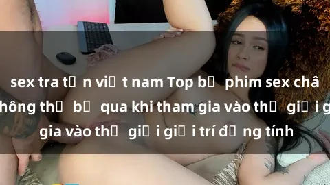sex tra tấn việt nam Top bộ phim sex châu âu nổi tiếng không thể bỏ qua khi tham gia vào thế giới giải trí đồng tính