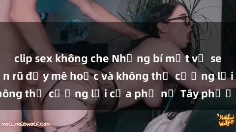 clip sex không che Những bí mật về sex gái Tây: Sự quyến rũ đầy mê hoặc và không thể cưỡng lại của phụ nữ Tây phương
