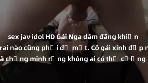 sex jav idol HD Gái Nga dâm đãng khiến tim bất cứ chàng trai nào cũng phải đỏ mặt. Cô gái xinh đẹp này đã chứng minh rằng không ai có thể cưỡng lại khi cô làm tình đắm say.