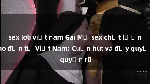 sex loli việt nam Gái Mỹ sex chất lượng cao đến từ Việt Nam: Cuốn hút và đầy quyến rũ