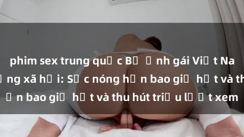 phim sex trung quốc Bộ ảnh gái Việt Nam nude gây sốt mạng xã hội: Sắc nóng hơn bao giờ hết và thu hút triệu lượt xem