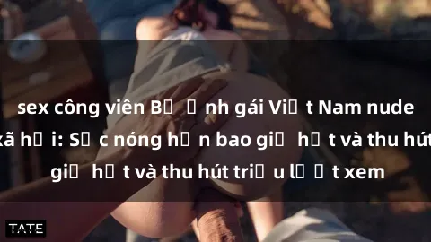 sex công viên Bộ ảnh gái Việt Nam nude gây sốt mạng xã hội: Sắc nóng hơn bao giờ hết và thu hút triệu lượt xem