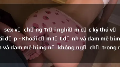 sex vợ chồng Trải nghiệm cực kỳ thú vị khi làm tình với gái đẹp - Khoái cảm tột đỉnh và đam mê bùng nổ không ngờ chỉ trong một đêm!