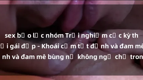 sex bạo lực nhóm Trải nghiệm cực kỳ thú vị khi làm tình với gái đẹp - Khoái cảm tột đỉnh và đam mê bùng nổ không ngờ chỉ trong một đêm!