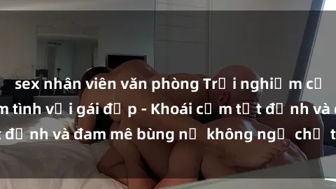 sex nhân viên văn phòng Trải nghiệm cực kỳ thú vị khi làm tình với gái đẹp - Khoái cảm tột đỉnh và đam mê bùng nổ không ngờ chỉ trong một đêm!