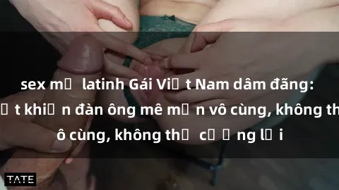 sex mỹ latinh Gái Việt Nam dâm đãng: Những bí quyết khiến đàn ông mê mẩn vô cùng, không thể cưỡng lại