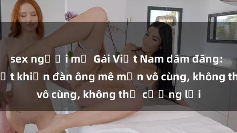 sex người mỹ Gái Việt Nam dâm đãng: Những bí quyết khiến đàn ông mê mẩn vô cùng, không thể cưỡng lại