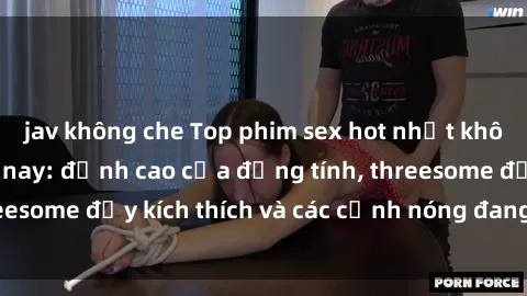 jav không che Top phim sex hot nhất không thể bỏ lỡ năm nay: đỉnh cao của đồng tính, threesome đầy kích thích và các cảnh nóng đang gây sốt!