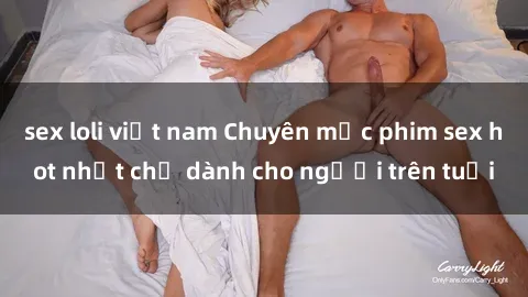 sex loli việt nam Chuyên mục phim sex hot nhất chỉ dành cho người trên tuổi
