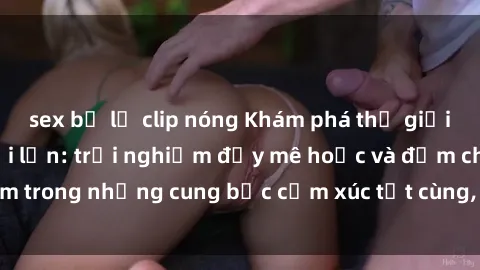 sex bị lộ clip nóng Khám phá thế giới mới với sex người lớn: trải nghiệm đầy mê hoặc và đắm chìm trong những cung bậc cảm xúc tột cùng, hứng khởi và cuốn hút.
