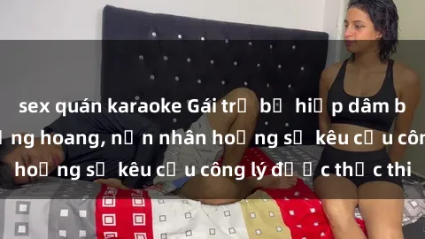 sex quán karaoke Gái trẻ bị hiếp dâm bạo lực trong khu rừng hoang, nạn nhân hoảng sợ kêu cầu công lý được thực thi