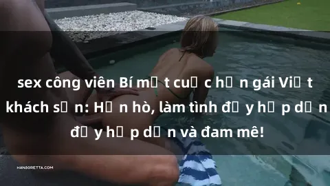sex công viên Bí mật cuộc hẹn gái Việt lần đầu ở khách sạn: Hẹn hò, làm tình đầy hấp dẫn và đam mê!