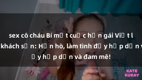 sex cô cháu Bí mật cuộc hẹn gái Việt lần đầu ở khách sạn: Hẹn hò, làm tình đầy hấp dẫn và đam mê!