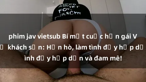 phim jav vietsub Bí mật cuộc hẹn gái Việt lần đầu ở khách sạn: Hẹn hò, làm tình đầy hấp dẫn và đam mê!