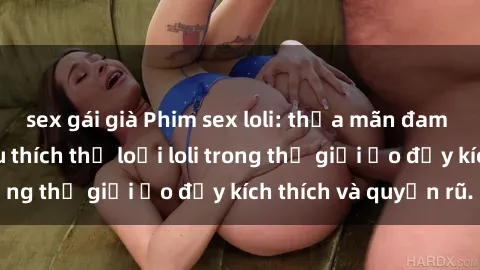 sex gái già Phim sex loli: thỏa mãn đam mê của người yêu thích thể loại loli trong thế giới ảo đầy kích thích và quyến rũ.