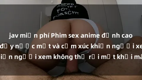 jav miễn phí Phim sex anime đỉnh cao: Những tác phẩm đầy nước mắt và cảm xúc khiến người xem không thể rời mắt khỏi màn hình